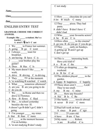 ENGLISH ENTRY TEST 
GRAMMAR: CHOOSE THE CORRECT 
ANSWER. 
Example: She _____ a student. She’s a 
teacher. 
A aren’t B isn’t C not 
1 We _____ to France last summer. 
A going B go C went 
2 I always _____ toast for 
breakfast. 
A am having B have C is 
3 _____ your brother play the 
guitar? 
A Does B Has C Is 
4 My mum doesn’t like _____ to 
work. 
A drive B driving C to driving 
5 They _____ TV at the moment. 
A ’re watching B watched C watch 
6 What _____ tomorrow afternoon? 
A are you B are you going to do 
C do you do 
7 We _____ to Rome and then we 
drove to Florence. 
A flew B flown C flied 
8 She __ to school yesterday 
because she was ill. 
A doesn’t go B didn’t go C didn’t 
going 
9 I’m younger _____ my sister. 
A that B than C more 
10 I _____ at the moment because 
I’m on holiday. 
A ’m not studying B don’t study 
C not study 
11 How _____ chocolate do you eat? 
A lot B much C many 
12 They _____ pizza. They had 
pasta. 
A didn’t have B don’t have C 
didn’t had 
13Who _____ your favourite actors? 
A be B are C is 
14 How often _____ to the cinema? 
A go you B do you go C you do go 
15 They _____ early on Sundays. 
A getting up B aren’t get up 
C don’t get up 
16 This is _____ interesting book. 
Have you read it? 
A a B an C the 
17 I often go shopping _____ the 
weekend. 
A in B for C at 
18 The children played _____ in the 
garden. 
A happy B happiness C happily 
19 These shoes aren’t _____. Look! 
They’re too small. 
A my B me C mine 
20 _____ there any biscuits? 
A Are B Is C Be 
21 She hardly _____ travels abroad. 
A never B ever C more 
22 Paul left work an hour _____. 
A since B past C ago 
23 I ……... 25 years old. 
A have B am C has 
24My name ……... Robert. 
A are B called C is 
Name___________________________ 
Class___________________________ 
Date____________________________ 
 