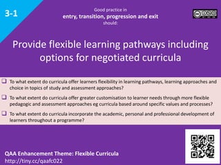 Good practice in
entry, transition, progression and exit
should:
 To what extent do curricula offer learners flexibility in learning pathways, learning approaches and
choice in topics of study and assessment approaches?
 To what extent do curricula offer greater customisation to learner needs through more flexible
pedagogic and assessment approaches eg curricula based around specific values and processes?
 To what extent do curricula incorporate the academic, personal and professional development of
learners throughout a programme?
Provide flexible learning pathways including
options for negotiated curricula
QAA Enhancement Theme: Flexible Curricula
http://tiny.cc/qaafc022
3-1
 