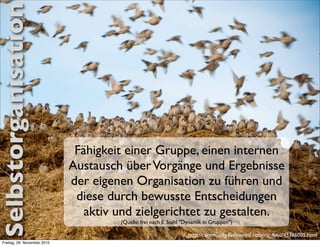 Selbstorganisation




                               Fähigkeit einer Gruppe, einen internen
                              Austausch über Vorgänge und Ergebnisse
                              der eigenen Organisation zu führen und
                               diese durch bewusste Entscheidungen
                                 aktiv und zielgerichtet zu gestalten.
                                       (Quelle: frei nach E. Stahl "Dynamik in Gruppen")

                                                                    http://community.livejournal.com/ru_foto/45386005.html
 Freitag, 26. November 2010
 
