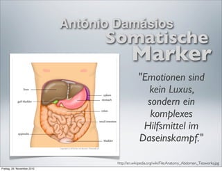 António Damásios
                                   Somatische
                                             Marker
                                                 "Emotionen sind
                                                   kein Luxus,
                                                   sondern ein
                                                    komplexes
                                                  Hilfsmittel im
                                                 Daseinskampf."

                                     http://en.wikipedia.org/wiki/File:Anatomy_Abdomen_Tiesworks.jpg
Freitag, 26. November 2010
 