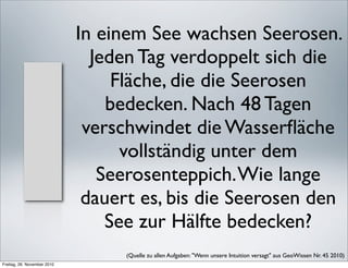 1
                             In einem See wachsen Seerosen.
                               Jeden Tag verdoppelt sich die
                                  Fläche, die die Seerosen
                                 bedecken. Nach 48 Tagen
                              verschwindet die Wasserﬂäche
                                   vollständig unter dem
                                Seerosenteppich. Wie lange
                              dauert es, bis die Seerosen den
                                 See zur Hälfte bedecken?
                                   (Quelle zu allen Aufgaben: "Wenn unsere Intuition versagt" aus GeoWissen Nr. 45 2010) 
Freitag, 26. November 2010
 