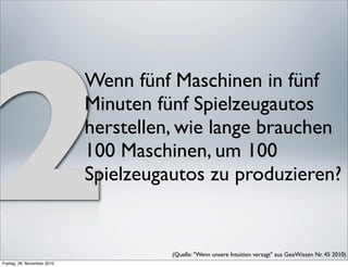 2
                             Wenn fünf Maschinen in fünf
                             Minuten fünf Spielzeugautos
                             herstellen, wie lange brauchen
                             100 Maschinen, um 100
                             Spielzeugautos zu produzieren?


                                       (Quelle: "Wenn unsere Intuition versagt" aus GeoWissen Nr. 45 2010) 
Freitag, 26. November 2010
 