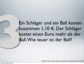 3
Freitag, 26. November 2010
                             Ein Schläger und ein Ball kosten
                             zusammen 1,10 €. Der Schläger
                             kostet einen Euro mehr als der
                             Ball. Wie teuer ist der Ball?



                                        (Quelle: "Wenn unsere Intuition versagt" aus GeoWissen Nr. 45 2010) 
 
