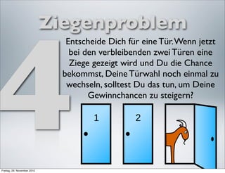 4
                             Ziegenproblem
                                Entscheide Dich für eine Tür. Wenn jetzt
                                 bei den verbleibenden zwei Türen eine
                                 Ziege gezeigt wird und Du die Chance
                               bekommst, Deine Türwahl noch einmal zu
                                wechseln, solltest Du das tun, um Deine
                                      Gewinnchancen zu steigern?




Freitag, 26. November 2010
 