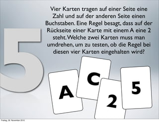 Vier Karten tragen auf einer Seite eine




5
                                Zahl und auf der anderen Seite einen
                             Buchstaben. Eine Regel besagt, dass auf der
                             Rückseite einer Karte mit einem A eine 2
                                steht. Welche zwei Karten muss man
                              umdrehen, um zu testen, ob die Regel bei
                                diesen vier Karten eingehalten wird?



                                             C
                                  A                            5
                                                     2
Freitag, 26. November 2010
 