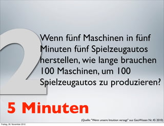 2
                             Wenn fünf Maschinen in fünf
                             Minuten fünf Spielzeugautos
                             herstellen, wie lange brauchen
                             100 Maschinen, um 100
                             Spielzeugautos zu produzieren?

      5 Minuten                        (Quelle: "Wenn unsere Intuition versagt" aus GeoWissen Nr. 45 2010) 
Freitag, 26. November 2010
 