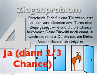 4
                             Ziegenproblem
                                Entscheide Dich für eine Tür. Wenn jetzt
                                 bei den verbleibenden zwei Türen eine
                                 Ziege gezeigt wird und Du die Chance
                               bekommst, Deine Türwahl noch einmal zu
                                wechseln, solltest Du das tun, um Deine
                                      Gewinnchancen zu steigern?


    Ja (dann 2/3
      Chance)
Freitag, 26. November 2010
 