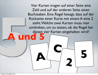 Vier Karten tragen auf einer Seite eine




5
                                Zahl und auf der anderen Seite einen
                             Buchstaben. Eine Regel besagt, dass auf der
                             Rückseite einer Karte mit einem A eine 2
                                steht. Welche zwei Karten muss man
                              umdrehen, um zu testen, ob die Regel bei
                                diesen vier Karten eingehalten wird?
           A und 5
                                             C
                                  A                            5
                                                     2
Freitag, 26. November 2010
 
