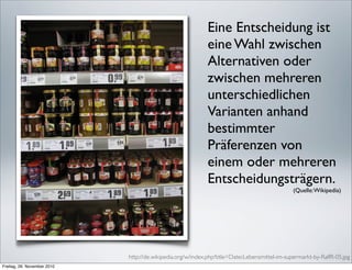 Eine Entscheidung ist
                                                             eine Wahl zwischen
                                                             Alternativen oder
                                                             zwischen mehreren
                                                             unterschiedlichen
                                                             Varianten anhand
                                                             bestimmter
                                                             Präferenzen von
                                                             einem oder mehreren
                                                             Entscheidungsträgern.
                                                                                               (Quelle: Wikipedia)




                             http://de.wikipedia.org/w/index.php?title=Datei:Lebensmittel-im-supermarkt-by-RalfR-05.jpg
Freitag, 26. November 2010
 