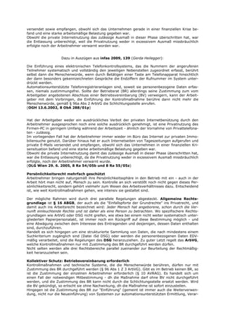 versendet sowie empfangen, obwohl sich das Unternehmen gerade in einer finanziellen Krise be-
fand und eine starke arbeitsmäßige Belastung gegeben war.
Obwohl die private Internetnutzung das zulässige Ausmaß in dieser Phase überschritten hat, war
die Entlassung unberechtigt, weil die Privatnutzung weder in exzessivem Ausmaß missbräuchlich
erfolgte noch der Arbeitnehmer verwarnt worden war.


                   Dazu in Auszügen aus infas 2009, 139 (Gerda Heilegger):

Die Einführung eines elektronischen Telefonkontrollsystems, das die Nummern der angerufenen
Teilnehmer systematisch und vollständig den jeweiligen Nebenstellen zugeordnet erfasst, berührt
selbst dann die Menschenwürde, wenn durch Betätigen einer Taste am Telefonapparat hinsichtlich
der dann besonders gekennzeichneten Gespräche die Endziffern der Rufnummer im System unter-
drückt werden.
Automationsunterstützte Telefonregistrieranlagen sind, soweit sie personenbezogene Daten erfas-
sen, niemals zustimmungsfrei. Sollte der Betriebsrat (BR) allerdings seine Zustimmung zum vom
Arbeitgeber angebotenen Abschluss einer Betriebsvereinbarung (BV) verweigern, kann der Arbeit-
geber mit dem Vorbringen, die Einführung der Kontrollmaßnahme berühre dann nicht mehr die
Menschenwürde, gemäß § 96a Abs 2 ArbVG die Schlichtungsstelle anrufen.
(OGH 13.6.2002, 8 ObA 288/01p)


Hat der Arbeitgeber weder ein ausdrückliches Verbot der privaten Internetbenützung durch den
Arbeitnehmer ausgesprochen noch eine solche ausdrücklich genehmigt, ist eine Privatnutzung des
Firmen-PC in geringem Umfang während der Arbeitszeit - ähnlich der Vornahme von Privattelefona-
ten - zulässig.
Im vorliegenden Fall hat der Arbeitnehmer immer wieder im Büro das Internet zur privaten Immo-
biliensuche genutzt. Darüber hinaus hat er auch Internetseiten von Tageszeitungen aufgerufen und
private E-Mails versendet und empfangen, obwohl sich das Unternehmen in einer finanziellen Kri-
sensituation befand und eine starke arbeitsmäßige Belastung gegeben war.
Obwohl die private Internetnutzung damit das zulässige Ausmaß in dieser Phase überschritten hat,
war die Entlassung unberechtigt, da die Privatnutzung weder in exzessivem Ausmaß missbräuchlich
erfolgte, noch der Arbeitnehmer verwarnt wurde.
(OLG Wien 29. 6. 2005, 8 Ra 54/05b und 8 Ra 55/05z)

Persönlichkeitsrecht mehrfach geschützt
Arbeitnehmer bringen naturgemäß ihre Persönlichkeitssphäre in den Betrieb mit ein - auch in der
Arbeit hört man nicht auf, Mensch zu sein. Kontrolle an sich verstößt noch nicht gegen dieses Per-
sönlichkeitsrecht, sondern gehört vielmehr zum Wesen des Arbeitsverhältnisses dazu. Entscheidend
ist, wie weit Kontrollmaßnahmen gehen, wie intensiv sie gestaltet sind.

Der mögliche Rahmen wird durch drei parallele Regelungen abgesteckt. Allgemeine Rechts-
grundlage ist § 16 ABGB, der auch als die "Einfallspforte der Grundrechte" ins Privatrecht, und
damit auch ins Arbeitsrecht bezeichnet wird: Jeder Mensch hat angeborene, schon durch die Ver-
nunft einleuchtende Rechte und ist daher als eine Person zu betrachten. Wo spezifischere Rechts-
grundlagen wie ArbVG oder DSG nicht greifen, wie etwa bei einem nicht weiter systematisch unter-
gliederten Papierpersonalakt, ist immer noch ein Rückgriff auf diese Bestimmung möglich - und
eine Abwägung zwischen dem Interesse des Eintragenden und desjenigen, dessen Daten enthalten
sind, durchzuführen.
Handelt es sich hingegen um eine strukturierte Sammlung von Daten, die nach mindestens einem
Suchkriterium zugänglich sind (Datei iSd DSG) oder werden die personenbezogenen Daten EDV-
mäßig verarbeitet, sind die Regelungen des DSG heranzuziehen. Zu guter Letzt regelt das ArbVG,
welche Kontrollmaßnahmen nur mit Zustimmung des BR durchgeführt werden dürfen.
Nicht selten werden alle drei Rechtsbereiche parallel zueinander zur Beurteilung der Rechtmäßig-
keit heranzuziehen sein.

Kollektiver Schutz: Betriebsvereinbarung erforderlich
Kontrollmaßnahmen und technische Systeme, die die Menschenwürde berühren, dürfen nur mit
Zustimmung des BR durchgeführt werden (§ 96 Abs 1 Z 3 ArbVG). Gibt es im Betrieb keinen BR, so
ist die Zustimmung der einzelnen Arbeitnehmer erforderlich (§ 10 AVRAG). Es handelt sich um
einen Fall der notwendigen Mitbestimmung - dh die Maßnahme darf ohne BV nicht durchgeführt
werden, und die Zustimmung des BR kann nicht durch die Schlichtungsstelle ersetzt werden. Wird
die BV gekündigt, so erlischt sie ohne Nachwirkung, dh die Maßnahme ist sofort einzustellen.
Hingegen ist die Zustimmung des BR zur "Einführung" (gemeint ist immer auch die Weiterverwen-
dung, nicht nur die Neueinführung) von Systemen zur automationsunterstützten Ermittlung, Verar-
 