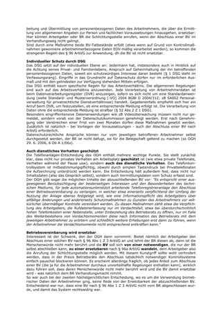 beitung und Übermittlung von personenbezogenen Daten des Arbeitnehmers, die über die Ermitt-
lung von allgemeinen Angaben zur Person und fachlichen Voraussetzungen hinausgehen, ersetzbar:
Hier können Arbeitgeber oder BR die Schlichtungsstelle anrufen, wenn der Abschluss einer BV im
Verhandlungsweg nicht gelingt.
Sind durch eine Maßnahme beide BV-Tatbestände erfüllt (etwa wenn auf Grund von Kontrollmaß-
nahmen gewonnene arbeitnehmerbezogene Daten EDV-mäßig verarbeitet werden), so kommen die
strengeren Regeln des § 96 ArbVG zur Anwendung, dh die BV ist nicht ersetzbar.

Individueller Schutz durch DSG
Das DSG setzt auf der individuellen Ebene an: Jedermann hat, insbesondere auch in Hinblick auf
die Achtung seines Privat- und Familienlebens, Anspruch auf Geheimhaltung der ihn betreffenden
personenbezogenen Daten, soweit ein schutzwürdiges Interesse daran besteht (§ 1 DSG steht im
Verfassungsrang). Eingriffe in das Grundrecht auf Datenschutz dürfen nur im erforderlichen Aus-
maß und mit den gelindesten zur Verfügung stehenden Mitteln erfolgen.
Das DSG enthält kaum spezifische Regeln für das Arbeitsverhältnis. Die allgemeinen Regelungen
sind auch auf das Arbeitsverhältnis anzuwenden. Jede Verarbeitung von Arbeitnehmerdaten ist
beim Datenverarbeitungsregister (DVR) anzuzeigen, sofern es sich nicht um eine Standardanwen-
dung (siehe Standard- und Musterverordnung [-VO] 2004 BGBl II 2004/312; zB SA002 Personal-
verwaltung für privatrechtliche Dienstverhältnisse) handelt. Gegebenenfalls empfiehlt sich hier ein
Anruf beim DVR, um festzustellen, ob eine entsprechende Meldung erfolgt ist. Die Verarbeitung von
Daten ohne die entsprechende Meldung ist strafbar (§ 52 Abs 2 Z 1 DSG).
Besonders eingriffsintensive Datenanwendungen wie zB Videoüberwachung müssen nicht nur ge-
meldet, sondern vorab von der Datenschutzkommission genehmigt werden. Erst nach Genehmi-
gung oder Verstreichen einer Frist von zwei Monaten dürfen diese Maßnahmen gesetzt werden.
Zusätzlich ist natürlich - bei Vorliegen der Voraussetzungen - auch der Abschluss einer BV nach
ArbVG erforderlich.
Datenschutzrechtliche Ansprüche können nur vom jeweiligen betroffenen Arbeitnehmer selbst
durchgesetzt werden, der BR ist nicht befugt, sie für die Belegschaft geltend zu machen (so OGH
29. 6. 2006, 6 Ob A 1/06z).

Auch dienstliches Verhalten geschützt
Die Telefonanlagen-Entscheidung des OGH enthält mehrere wichtige Punkte. Sie stellt zunächst
klar, dass nicht nur privates Verhalten am Arbeitsplatz geschützt ist (wie etwa private Telefonate,
Verhalten während der Pause usw), sondern auch das dienstliche Verhalten. Das Telefonkon-
trollsystem ist mitbestimmungspflichtig, obwohl durch simplen Tastendruck bei Privattelefonaten
die Aufzeichnung unterdrückt werden kann. Die Entscheidung hält außerdem fest, dass nicht nur
Inhaltsdaten (also das Gespräch selbst), sondern auch Vermittlungsdaten vom Schutz erfasst sind.
Der OGH gibt sogar die möglichen Inhalte der abzuschließenden BV vor: "Es entspricht einer aus-
gewogenen Berücksichtigung der beiderseitigen Interessen und den Besonderheiten des techni-
schen Mediums, für jede automationsunterstützt arbeitende Telefonregistrieranlage den Abschluss
einer Betriebsvereinbarung zu verlangen, in welcher etwa einerseits verpflichtend der Umfang der
Nutzung der Anlage ebenso festgelegt wird, wie eine Informationspflicht des Arbeitgebers über
allfällige Änderungen und andererseits Schutzmaßnahmen zu Gunsten des Arbeitnehmers vor will-
kürlicher übermäßiger Kontrolle vereinbart werden. Zu diesen Maßnahmen zählt etwa die Verpflich-
tung des Arbeitgebers, die Rufdatenerfassung nur im Verdachtsfall, etwa bei überdurchschnittlich
hohen Telefonkosten einer Nebenstelle, unter Einbeziehung des Betriebsrats zu öffnen, nur im Falle
des Weiterbestehens von Verdachtsmomenten diese nach Information des Betriebsrats mit dem
jeweiligen Arbeitnehmer zu erörtern und schließlich weitere Erhebungen erst dann zu führen, wenn
der Arbeitnehmer die Verdachtsmomente nicht entsprechend entkräften kann."

Betriebsvereinbarung wird ersetzbar
Interessant ist der Schwenk, den der OGH dann vornimmt: Bietet nämlich der Arbeitgeber den
Abschluss einer solchen BV nach § 96 Abs 1 Z 3 ArbVG an und lehnt der BR diesen ab, dann ist die
Menschenwürde nicht mehr berührt und die BV soll sich von einer notwendigen, die nur der BR
selbst abschließen kann, zu einer ersetzbaren nach § 96a ArbVG wandeln, dem Arbeitgeber also
die Anrufung der Schlichtungsstelle möglich werden. Mit diesem Kunstgriff sollte wohl verhindert
werden, dass in der Praxis Betriebsräte den Abschluss tatsächlich notwendiger Kontrollsysteme
einfach pauschal blockieren können. Es erscheint allerdings fraglich, ob jedes Anbot zum Abschluss
einer BV (die ja für die Arbeitnehmer durchaus unvorteilhafte Regelungen enthalten kann), wirklich
dazu führen soll, dass deren Menschenwürde nicht mehr berührt wird und die BV damit ersetzbar
wird - was natürlich dem BR Verhandlungsmacht nimmt.
So war auch bei der zweiten höchstgerichtlichen Entscheidung, wo es um die Verwendung biomet-
rischer Daten der Arbeitnehmer ging, keine Rede von der Ersetzbarkeit der abzuschließenden BV.
Entscheidend war nur, dass eine BV nach § 96 Abs 1 Z 3 ArbVG nicht vom BR abgeschlossen wur-
de, und damit das System rechtswidrig war.
 