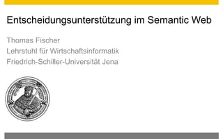 Entscheidungsunterstützung im Semantic Web
Thomas Fischer
Lehrstuhl für Wirtschaftsinformatik
Friedrich-Schiller-Universität Jena
 