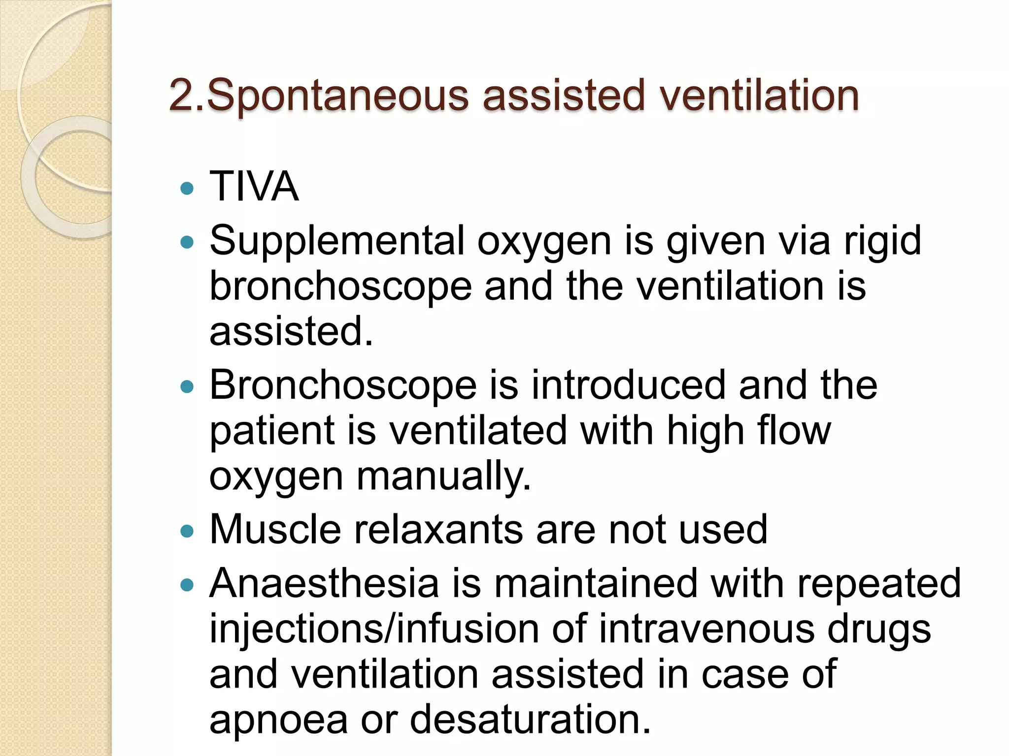 2.Spontaneous assisted ventilation
 TIVA
 Supplemental oxygen is given via rigid
bronchoscope and the ventilation is
assisted.
 Bronchoscope is introduced and the
patient is ventilated with high flow
oxygen manually.
 Muscle relaxants are not used
 Anaesthesia is maintained with repeated
injections/infusion of intravenous drugs
and ventilation assisted in case of
apnoea or desaturation.
 