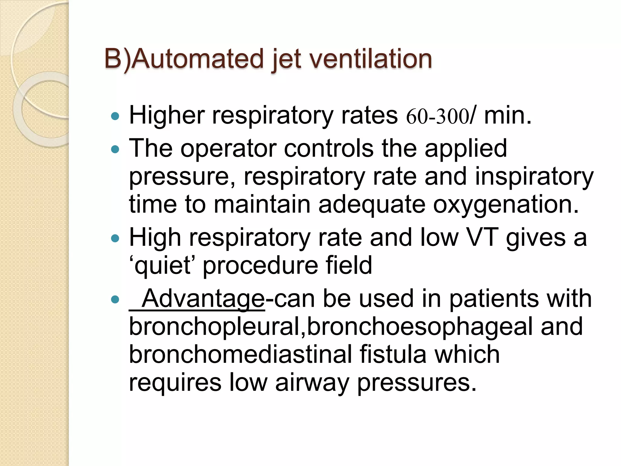 B)Automated jet ventilation
 Higher respiratory rates 60-300/ min.
 The operator controls the applied
pressure, respiratory rate and inspiratory
time to maintain adequate oxygenation.
 High respiratory rate and low VT gives a
‘quiet’ procedure field
 Advantage-can be used in patients with
bronchopleural,bronchoesophageal and
bronchomediastinal fistula which
requires low airway pressures.
 