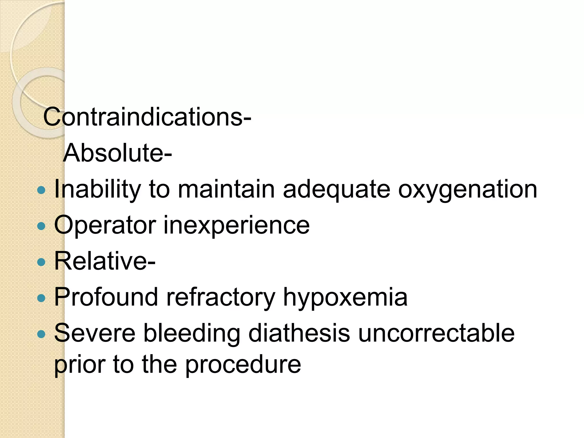 Contraindications-
Absolute-
 Inability to maintain adequate oxygenation
 Operator inexperience
 Relative-
 Profound refractory hypoxemia
 Severe bleeding diathesis uncorrectable
prior to the procedure
 