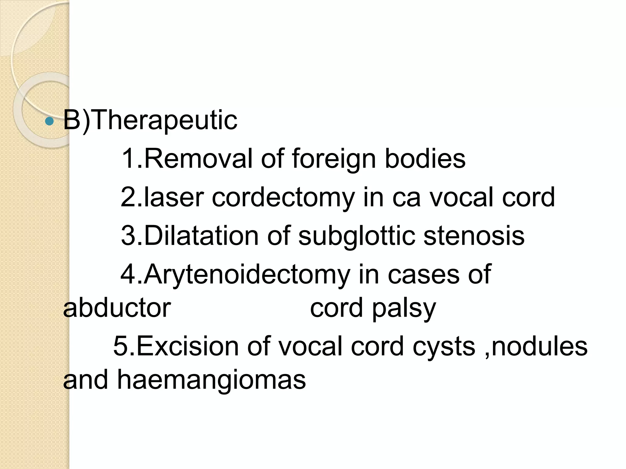  B)Therapeutic
1.Removal of foreign bodies
2.laser cordectomy in ca vocal cord
3.Dilatation of subglottic stenosis
4.Arytenoidectomy in cases of
abductor cord palsy
5.Excision of vocal cord cysts ,nodules
and haemangiomas
 
