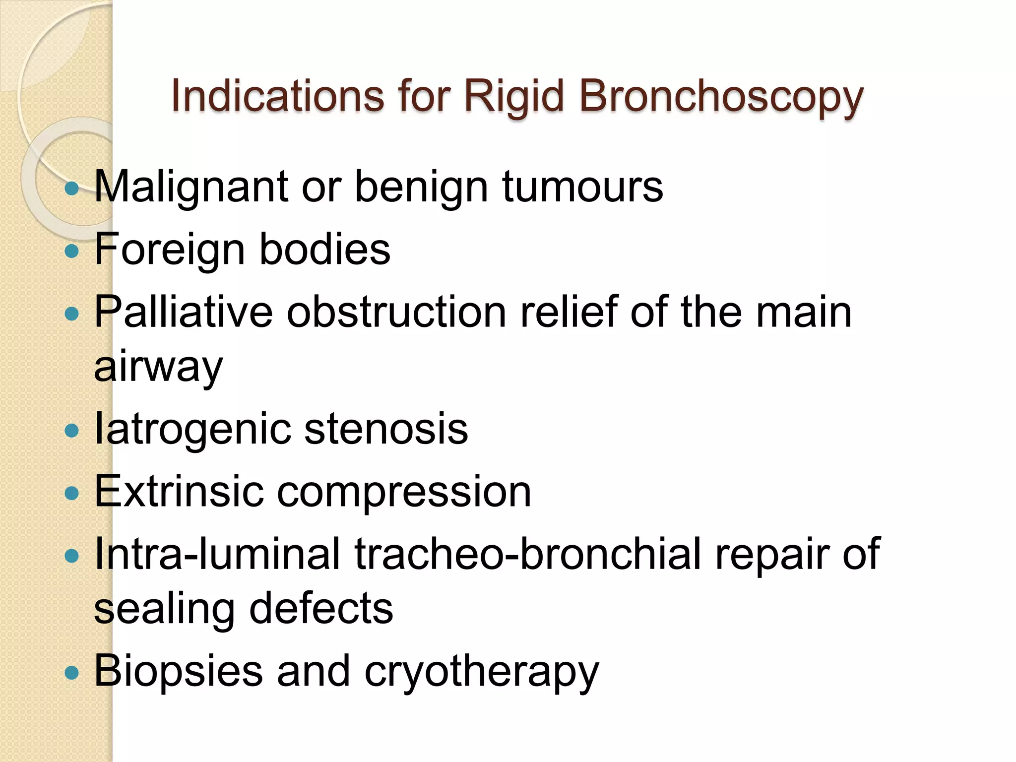 Indications for Rigid Bronchoscopy
 Malignant or benign tumours
 Foreign bodies
 Palliative obstruction relief of the main
airway
 Iatrogenic stenosis
 Extrinsic compression
 Intra-luminal tracheo-bronchial repair of
sealing defects
 Biopsies and cryotherapy
 
