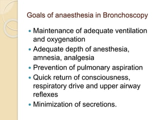 Goals of anaesthesia in Bronchoscopy
 Maintenance of adequate ventilation
and oxygenation
 Adequate depth of anesthesia,
amnesia, analgesia
 Prevention of pulmonary aspiration
 Quick return of consciousness,
respiratory drive and upper airway
reflexes
 Minimization of secretions.
 