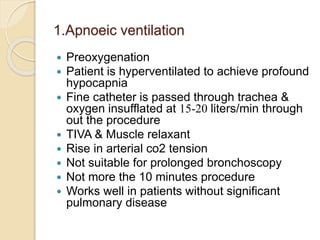 1.Apnoeic ventilation
 Preoxygenation
 Patient is hyperventilated to achieve profound
hypocapnia
 Fine catheter is passed through trachea &
oxygen insufflated at 15-20 liters/min through
out the procedure
 TIVA & Muscle relaxant
 Rise in arterial co2 tension
 Not suitable for prolonged bronchoscopy
 Not more the 10 minutes procedure
 Works well in patients without significant
pulmonary disease
 