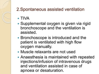 2.Spontaneous assisted ventilation
 TIVA
 Supplemental oxygen is given via rigid
bronchoscope and the ventilation is
assisted.
 Bronchoscope is introduced and the
patient is ventilated with high flow
oxygen manually.
 Muscle relaxants are not used
 Anaesthesia is maintained with repeated
injections/infusion of intravenous drugs
and ventilation assisted in case of
apnoea or desaturation.
 