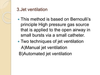 3.Jet ventilation
 This method is based on Bernoulli’s
principle High pressure gas source
that is applied to the open airway in
small bursts via a small catheter.
 Two techniques of jet ventilation
A)Manual jet ventilation
B)Automated jet ventilation
 