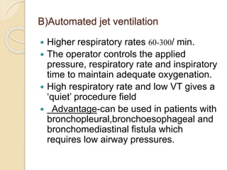 B)Automated jet ventilation
 Higher respiratory rates 60-300/ min.
 The operator controls the applied
pressure, respiratory rate and inspiratory
time to maintain adequate oxygenation.
 High respiratory rate and low VT gives a
‘quiet’ procedure field
 Advantage-can be used in patients with
bronchopleural,bronchoesophageal and
bronchomediastinal fistula which
requires low airway pressures.
 