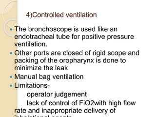 4)Controlled ventilation
 The bronchoscope is used like an
endotracheal tube for positive pressure
ventilation.
 Other ports are closed of rigid scope and
packing of the oropharynx is done to
minimize the leak
 Manual bag ventilation
 Limitations-
operator judgement
lack of control of FiO2with high flow
rate and inappropriate delivery of
 