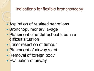 Indications for flexible bronchoscopy
 Aspiration of retained secretions
 Bronchopulmonary lavage
 Placement of endotracheal tube in a
difficult situation
 Laser resection of tumour
 Placement of airway stent
 Removal of foreign body
 Evaluation of airway
 