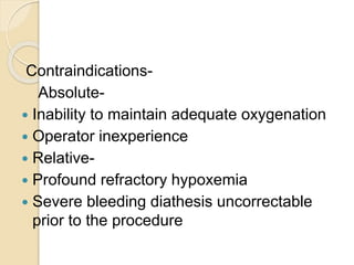 Contraindications-
Absolute-
 Inability to maintain adequate oxygenation
 Operator inexperience
 Relative-
 Profound refractory hypoxemia
 Severe bleeding diathesis uncorrectable
prior to the procedure
 