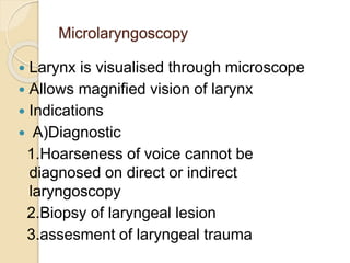 Microlaryngoscopy
 Larynx is visualised through microscope
 Allows magnified vision of larynx
 Indications
 A)Diagnostic
1.Hoarseness of voice cannot be
diagnosed on direct or indirect
laryngoscopy
2.Biopsy of laryngeal lesion
3.assesment of laryngeal trauma
 