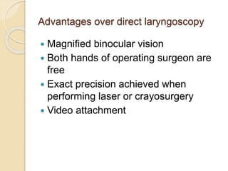 Advantages over direct laryngoscopy
 Magnified binocular vision
 Both hands of operating surgeon are
free
 Exact precision achieved when
performing laser or crayosurgery
 Video attachment
 