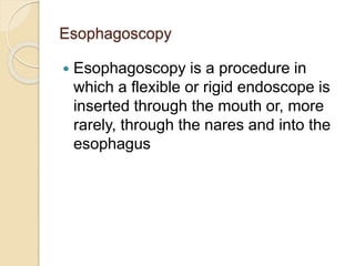 Esophagoscopy
 Esophagoscopy is a procedure in
which a flexible or rigid endoscope is
inserted through the mouth or, more
rarely, through the nares and into the
esophagus
 