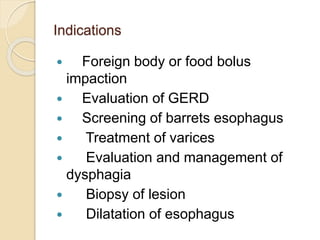 Indications
 Foreign body or food bolus
impaction
 Evaluation of GERD
 Screening of barrets esophagus
 Treatment of varices
 Evaluation and management of
dysphagia
 Biopsy of lesion
 Dilatation of esophagus
 