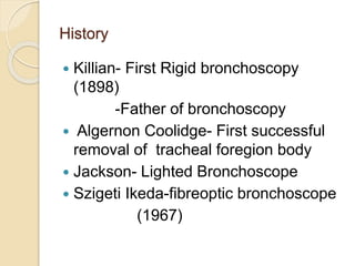 History
 Killian- First Rigid bronchoscopy
(1898)
-Father of bronchoscopy
 Algernon Coolidge- First successful
removal of tracheal foregion body
 Jackson- Lighted Bronchoscope
 Szigeti Ikeda-fibreoptic bronchoscope
(1967)
 
