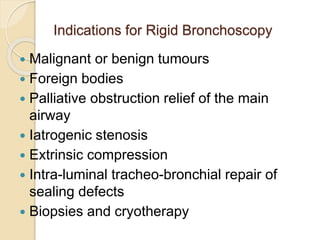Indications for Rigid Bronchoscopy
 Malignant or benign tumours
 Foreign bodies
 Palliative obstruction relief of the main
airway
 Iatrogenic stenosis
 Extrinsic compression
 Intra-luminal tracheo-bronchial repair of
sealing defects
 Biopsies and cryotherapy
 
