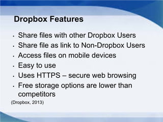 Dropbox Features
• Share files with other Dropbox Users
• Share file as link to Non-Dropbox Users
• Access files on mobile devices
• Easy to use
• Uses HTTPS – secure web browsing
• Free storage options are lower than
competitors
(Dropbox, 2013)
 