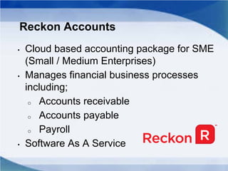 Reckon Accounts
• Cloud based accounting package for SME
(Small / Medium Enterprises)
• Manages financial business processes
including;
o Accounts receivable
o Accounts payable
o Payroll
• Software As A Service
 