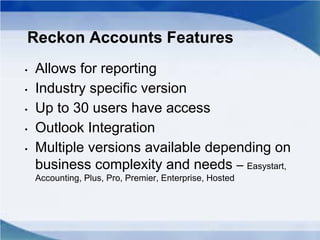 Reckon Accounts Features
• Allows for reporting
• Industry specific version
• Up to 30 users have access
• Outlook Integration
• Multiple versions available depending on
business complexity and needs – Easystart,
Accounting, Plus, Pro, Premier, Enterprise, Hosted
 