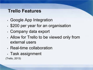 Trello Features
• Google App Integration
• $200 per year for an organisation
• Company data export
• Allow for Trello to be viewed only from
external users
• Real-time collaboration
• Task assignment
(Trello, 2013)
 