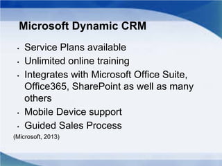 Microsoft Dynamic CRM
• Service Plans available
• Unlimited online training
• Integrates with Microsoft Office Suite,
Office365, SharePoint as well as many
others
• Mobile Device support
• Guided Sales Process
(Microsoft, 2013)
 