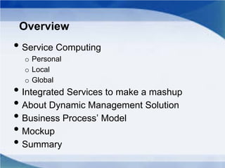Overview
• Service Computing
o Personal
o Local
o Global
• Integrated Services to make a mashup
• About Dynamic Management Solution
• Business Process’ Model
• Mockup
• Summary
 