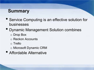 Summary
• Service Computing is an effective solution for
businesses
• Dynamic Management Solution combines
o Drop Box
o Reckon Accounts
o Trello
o Microsoft Dynamic CRM
• Affordable Alternative
 