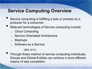 Service Computing Overview
• Service computing is fulfilling a task or process by a
producer for a consumer.
• Relevant technologies of Service computing include;
o Cloud Computing
o Service Orientated Architecture
o Mashups
o Software as a Service
(IBM, 2013)
• Through these method of service computing Individuals,
Groups and Global Entities can achieve a more efficient
means of task completion.
 