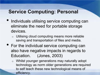 Service Computing: Personal
• Individuals utilising service computing can
eliminate the need for portable storage
devices.
o Utilising cloud computing means more reliable
saving and transportation of files and media.
• For the individual service computing can
also have negative impacts in regards to
Education. (Jones, 2003)
o Whilst younger generations may naturally adopt
technology as norm older generations are required
to self teach these new technological means of
efficiency.
 