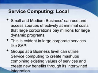 Service Computing: Local
• Small and Medium Business' can use and
access sources effectively at minimal costs
that large corporations pay millions for large
dynamic programs.
• This is evident in large corporate services
like SAP.
• Groups at a Business level can utilise
Service computing to create mashups
combining existing values of services and
create new benefits through its intertwined
integration.
 