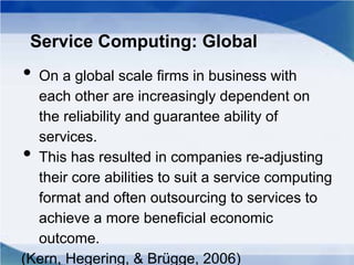 Service Computing: Global
• On a global scale firms in business with
each other are increasingly dependent on
the reliability and guarantee ability of
services.
• This has resulted in companies re-adjusting
their core abilities to suit a service computing
format and often outsourcing to services to
achieve a more beneficial economic
outcome.
(Kern, Hegering, & Brügge, 2006)
 