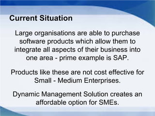 Current Situation
Large organisations are able to purchase
software products which allow them to
integrate all aspects of their business into
one area - prime example is SAP.
Products like these are not cost effective for
Small - Medium Enterprises.
Dynamic Management Solution creates an
affordable option for SMEs.
 