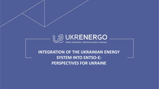 INTEGRATION OF THE UKRAINIAN ENERGY
SYSTEM INTO ENTSO-E:
PERSPECTIVES FOR UKRAINE
 
