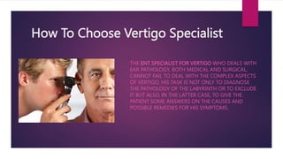 How To Choose Vertigo Specialist
THE ENT SPECIALIST FOR VERTIGO WHO DEALS WITH
EAR PATHOLOGY, BOTH MEDICAL AND SURGICAL,
CANNOT FAIL TO DEAL WITH THE COMPLEX ASPECTS
OF VERTIGO. HIS TASK IS NOT ONLY TO DIAGNOSE
THE PATHOLOGY OF THE LABYRINTH OR TO EXCLUDE
IT BUT ALSO, IN THE LATTER CASE, TO GIVE THE
PATIENT SOME ANSWERS ON THE CAUSES AND
POSSIBLE REMEDIES FOR HIS SYMPTOMS.
 