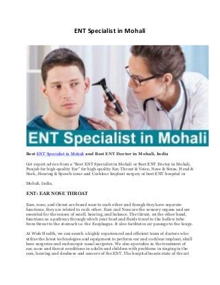 ENT Specialist in Mohali
Best ENT Specialist in Mohali and Best ENT Doctor in Mohali, India
Get expert advice from a “Best ENT Specialist in Mohali or Best ENT Doctor in Mohali,
Punjab for high-quality Ear" for high-quality Ear, Throat & Voice, Nose & Sinus, Head &
Neck, Hearing & Speech issue and Cochlear Implant surgery at best ENT hospital in
Mohali, India.
ENT: EAR NOSE THROAT
Ears, nose, and throat are found near to each other and though they have separate
functions, they are related to each other. Ears and Nose are the sensory organs and are
essential for the senses of smell, hearing, and balance. The throat, on the other hand,
functions as a pathway through which your food and fluids travel to the hollow tube
from throat to the stomach i.e. the Esophagus. It also facilitates air passage to the lungs.
At Wish Health, we can search a highly experienced and efficient team of doctors who
utilize the latest technologies and equipment to perform ear and cochlear implant, skull
base surgeries and endoscopic nasal surgeries. We also specialize in the treatment of
ear, nose and throat conditions in adults and children with problems in ringing in the
ears, hearing and deafness and cancers of the ENT. The hospital boasts state of the art
 